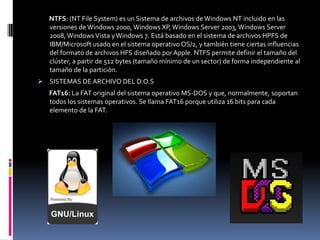 NTFS: (NT File System) es un Sistema de archivos de Windows NT incluido en las
   versiones de Windows 2000, Windows XP, Windows Server 2003, Windows Server
   2008, Windows Vista y Windows 7. Está basado en el sistema de archivos HPFS de
   IBM/Microsoft usado en el sistema operativo OS/2, y también tiene ciertas influencias
   del formato de archivos HFS diseñado por Apple. NTFS permite definir el tamaño del
   clúster, a partir de 512 bytes (tamaño mínimo de un sector) de forma independiente al
   tamaño de la partición.
 SISTEMAS DE ARCHIVO DEL D.O.S
   FAT16: La FAT original del sistema operativo MS-DOS y que, normalmente, soportan
   todos los sistemas operativos. Se llama FAT16 porque utiliza 16 bits para cada
   elemento de la FAT.
 