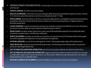  OPERACIONES CON ARCHIVOS: Las llamadas más comunes al sistema relacionadas con los
    archivos son:
o   CREATE (CREAR): el archivo se crea sin datos.
o   DELETE (ELIMINAR): si el archivo ya no es necesario debe eliminarse para liberar espacio en disco. Ciertos
    S. O. eliminan automáticamente un archivo no utilizado durante “n” días.
o   OPEN (ABRIR): antes de utilizar un archivo, un proceso debe abrirlo. La finalidad es permitir que el sistema
    traslade los atributos y la lista de direcciones en disco a la memoria principal para un rápido acceso en
    llamadas posteriores.
o   CLOSE (CERRAR): cuando concluyen los accesos, los atributos y direcciones del disco ya no son necesarios,
    por lo que el archivo debe cerrarse y liberar la tabla de espacio interno.
o   READ (LEER): los datos se leen del archivo; quien hace la llamada debe especificar la cantidad de datos
    necesarios y proporcionar un buffer para colocarlos.
o   WRITE (ESCRIBIR): los datos se escriben en el archivo, en la posición actual. El tamaño del archivo puede
    aumentar (agregado de registros) o no (actualización de registros).
o   APPEND (AÑADIR): es una forma restringida de “write”. Solo puede añadir datos al final del archivo.
o   SEEK (BUSCAR): especifica el punto donde posicionarse. Cambia la posición del apuntador a la posición
    activa en cierto lugar del archivo.
o   GET ATTRIBUTES (OBTENER ATRIBUTOS): permite a los procesos obtener los atributos del archivo.
o   SET ATTRIBUTES (ESTABLECER ATRIBUTOS): algunos atributos pueden ser determinados por el usuario
    y modificados luego de la creación del archivo. La información relativa al modo de protección y la mayoría
    de las banderas son un ejemplo obvio.
o   RENAME (CAMBIAR DE NOMBRE): permite modificar el nombre de un archivo ya existente.
 
