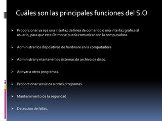 Cuáles son las principales funciones del S.O

 Proporcionar ya sea una interfaz de línea de comando o una interfaz gráfica al
   usuario, para que este último se pueda comunicar con la computadora.


 Administrar los dispositivos de hardware en la computadora


 Administrar y mantener los sistemas de archivo de disco.


 Apoyar a otros programas.


 Proporcionar servicios a otros programas.


 Mantenimiento de la seguridad


 Detección de fallas.
 