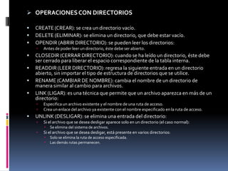  OPERACIONES CON DIRECTORIOS

   CREATE (CREAR): se crea un directorio vacío.
   DELETE (ELIMINAR): se elimina un directorio, que debe estar vacío.
   OPENDIR (ABRIR DIRECTORIO): se pueden leer los directorios:
       Antes de poder leer un directorio, éste debe ser abierto.
   CLOSEDIR (CERRAR DIRECTORIO): cuando se ha leído un directorio, éste debe
    ser cerrado para liberar el espacio correspondiente de la tabla interna.
   READDIR (LEER DIRECTORIO): regresa la siguiente entrada en un directorio
    abierto, sin importar el tipo de estructura de directorios que se utilice.
   RENAME (CAMBIAR DE NOMBRE): cambia el nombre de un directorio de
    manera similar al cambio para archivos.
   LINK (LIGAR): es una técnica que permite que un archivo aparezca en más de un
    directorio:
       Especifica un archivo existente y el nombre de una ruta de acceso.
       Crea un enlace del archivo ya existente con el nombre especificado en la ruta de acceso.
   UNLINK (DESLIGAR): se elimina una entrada del directorio:
       Si el archivo que se desea desligar aparece solo en un directorio (el caso normal):
           Se elimina del sistema de archivos.
       Si el archivo que se desea desligar, está presente en varios directorios:
           Solo se elimina la ruta de acceso especificada.
           Las demás rutas permanecen.
 