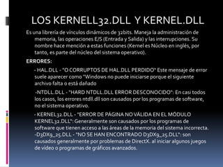 LOS KERNELL32.DLL Y KERNEL.DLL
Es una librería de vínculos dinámicos de 32bits. Maneja la administración de
    memoria, las operaciones E/S (Entrada y Salida) y las interrupciones. Su
    nombre hace mención a estas funciones (Kernel es Núcleo en inglés, por
    tanto, es parte del núcleo del sistema operativo).
ERRORES:
   - HAL.DLL - "O CORRUPTOS DE HAL.DLL PERDIDO“ Este mensaje de error
   suele aparecer como "Windows no puede iniciarse porque el siguiente
   archivo falta o está dañado
   -NTDLL.DLL - "HARD NTDLL.DLL ERROR DESCONOCIDO“: En casi todos
   los casos, los errores ntdll.dll son causados ​por los programas de software,
   no el sistema operativo.
   - KERNEL32.DLL - "ERROR DE PÁGINA NO VÁLIDA EN EL MÓDULO
   KERNEL32.DLL“: Generalmente son causados ​por los programas de
   software que tienen acceso a las áreas de la memoria del sistema incorrecta.
   -D3DX9_25.DLL - "NO SE HAN ENCONTRADO D3DX9_25.DLL“: son
   causados ​generalmente por problemas de DirectX. al iniciar algunos juegos
   de vídeo o programas de gráficos avanzados.
 