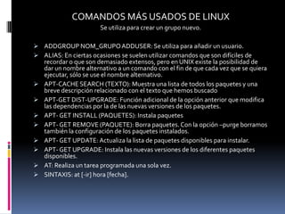COMANDOS MÁS USADOS DE LINUX
                       Se utiliza para crear un grupo nuevo.

 ADDGROUP NOM_GRUPO ADDUSER: Se utiliza para añadir un usuario.
 ALIAS: En ciertas ocasiones se suelen utilizar comandos que son difíciles de
    recordar o que son demasiado extensos, pero en UNIX existe la posibilidad de
    dar un nombre alternativo a un comando con el fin de que cada vez que se quiera
    ejecutar, sólo se use el nombre alternativo.
   APT-CACHE SEARCH (TEXTO): Muestra una lista de todos los paquetes y una
    breve descripción relacionado con el texto que hemos buscado
   APT-GET DIST-UPGRADE: Función adicional de la opción anterior que modifica
    las dependencias por la de las nuevas versiones de los paquetes.
   APT- GET INSTALL (PAQUETES): Instala paquetes
   APT- GET REMOVE (PAQUETE): Borra paquetes. Con la opción –purge borramos
    también la configuración de los paquetes instalados.
   APT- GET UPDATE: Actualiza la lista de paquetes disponibles para instalar.
   APT- GET UPGRADE: Instala las nuevas versiones de los diferentes paquetes
    disponibles.
   AT: Realiza un tarea programada una sola vez.
   SINTAXIS: at [-ir] hora [fecha].
 