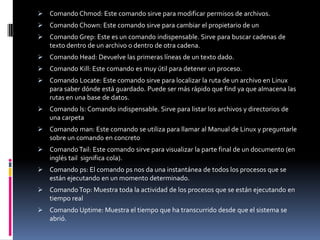  Comando Chmod: Este comando sirve para modificar permisos de archivos.
 Comando Chown: Este comando sirve para cambiar el propietario de un
 Comando Grep: Este es un comando indispensable. Sirve para buscar cadenas de
  texto dentro de un archivo o dentro de otra cadena.
 Comando Head: Devuelve las primeras líneas de un texto dado.
 Comando Kill: Este comando es muy útil para detener un proceso.
 Comando Locate: Este comando sirve para localizar la ruta de un archivo en Linux
  para saber dónde está guardado. Puede ser más rápido que find ya que almacena las
  rutas en una base de datos.
 Comando ls: Comando indispensable. Sirve para listar los archivos y directorios de
  una carpeta
 Comando man: Este comando se utiliza para llamar al Manual de Linux y preguntarle
  sobre un comando en concreto
 Comando Tail: Este comando sirve para visualizar la parte final de un documento (en
  inglés tail significa cola).
 Comando ps: El comando ps nos da una instantánea de todos los procesos que se
  están ejecutando en un momento determinado.
 Comando Top: Muestra toda la actividad de los procesos que se están ejecutando en
  tiempo real
 Comando Uptime: Muestra el tiempo que ha transcurrido desde que el sistema se
  abrió.
 