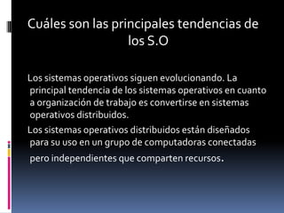 Cuáles son las principales tendencias de
                  los S.O

Los sistemas operativos siguen evolucionando. La
principal tendencia de los sistemas operativos en cuanto
a organización de trabajo es convertirse en sistemas
operativos distribuidos.
Los sistemas operativos distribuidos están diseñados
para su uso en un grupo de computadoras conectadas
pero independientes que comparten recursos.
 
