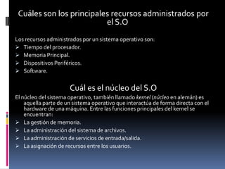 Cuáles son los principales recursos administrados por
                          el S.O
Los recursos administrados por un sistema operativo son:
 Tiempo del procesador.
 Memoria Principal.
 Dispositivos Periféricos.
 Software.


                      Cuál es el núcleo del S.O
El núcleo del sistema operativo, también llamado kernel (núcleo en alemán) es
    aquella parte de un sistema operativo que interactúa de forma directa con el
    hardware de una máquina. Entre las funciones principales del kernel se
    encuentran:
 La gestión de memoria.
 La administración del sistema de archivos.
 La administración de servicios de entrada/salida.
 La asignación de recursos entre los usuarios.
 