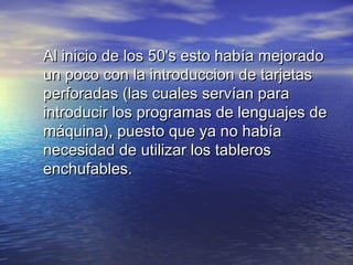 Al inicio de los 50's esto había mejorado
un poco con la introduccion de tarjetas
perforadas (las cuales servían para
introducir los programas de lenguajes de
máquina), puesto que ya no había
necesidad de utilizar los tableros
enchufables.
 
