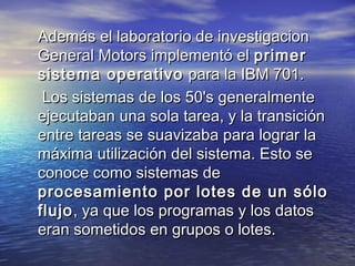 Además el laboratorio de investigacion
General Motors implementó el primer
sistema operativo para la IBM 701.
 Los sistemas de los 50's generalmente
ejecutaban una sola tarea, y la transición
entre tareas se suavizaba para lograr la
máxima utilización del sistema. Esto se
conoce como sistemas de
procesamiento por lotes de un sólo
flujo , ya que los programas y los datos
eran sometidos en grupos o lotes.
 