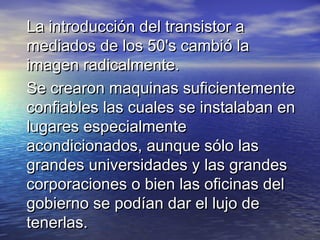 La introducción del transistor a
mediados de los 50's cambió la
imagen radicalmente.
Se crearon maquinas suficientemente
confiables las cuales se instalaban en
lugares especialmente
acondicionados, aunque sólo las
grandes universidades y las grandes
corporaciones o bien las oficinas del
gobierno se podían dar el lujo de
tenerlas.
 