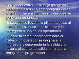 Para poder correr un trabajo (programa),
tenían que escribirlo en papel (en Fortran
o en lenguaje ensamblador) y después se
perforaría en tarjetas.
Enseguida se llevaría la pila de tarjetas al
cuarto de introducción al sistema y la
entregaría a uno de los operadores.
Cuando la computadora terminara el
trabajo, un operador se dirigiría a la
impresora y desprendería la salida y la
llevaría al cuarto de salida, para que la
recogiera el programador.
 