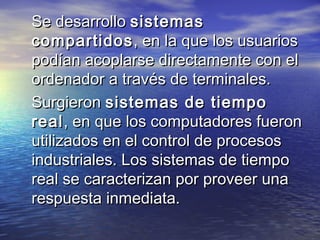 Se desarrollo sistemas
compartidos , en la que los usuarios
podían acoplarse directamente con el
ordenador a través de terminales.
Surgieron sistemas de tiempo
real , en que los computadores fueron
utilizados en el control de procesos
industriales. Los sistemas de tiempo
real se caracterizan por proveer una
respuesta inmediata.
 