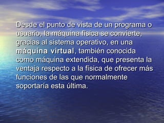 Desde el punto de vista de un programa o
usuario, la máquina física se convierte,
gracias al sistema operativo, en una
máquina virtual , también conocida
como máquina extendida, que presenta la
ventaja respecto a la física de ofrecer más
funciones de las que normalmente
soportaría esta última.
 
