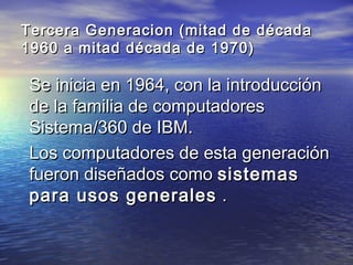 Tercera Generacion (mitad de década
1960 a mitad década de 1970)

Se inicia en 1964, con la introducción
de la familia de computadores
Sistema/360 de IBM.
Los computadores de esta generación
fueron diseñados como sistemas
para usos generales .
 