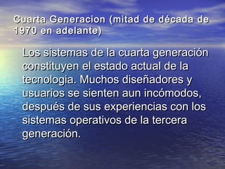 Cuarta Generacion (mitad de década de
1970 en adelante)

 Los sistemas de la cuarta generación
 constituyen el estado actual de la
 tecnologia. Muchos diseñadores y
 usuarios se sienten aun incómodos,
 después de sus experiencias con los
 sistemas operativos de la tercera
 generación.
 