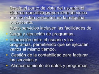 Desde el punto de vista del usuario, el
    sistema operativo proporciona servicios
    que no están presentes en la máquina
    subyacente.
    Estos servicios incluyen las facilidades de
•   Carga y ejecución de programas,
•   Interacción entre el usuario y los
    programas, permitiendo que se ejecuten
    varios al mismo tiempo,
•    Gestión de la contabilidad para facturar
    los servicios y
•    Almacenamiento de datos y programas
 
