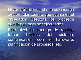 • Nivel núcleo : es el que se encarga
 de controlar todo lo que ocurre en el
 ordenador. Gestiona los procesos
 que llegan para ser ejecutados.
 Este nivel se encarga de realizar
 tareas     básicas    del    sistema,
 comunicación con el hardware,
 planificación de procesos, etc.
 