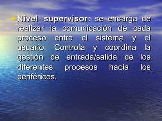• Nivel supervisor : se encarga de
 realizar la comunicación de cada
 proceso entre el sistema y el
 usuario. Controla y coordina la
 gestión de entrada/salida de los
 diferentes procesos hacia los
 periféricos.
 