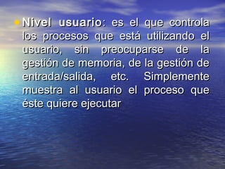 • Nivel usuario : es el que controla
 los procesos que está utilizando el
 usuario, sin preocuparse de la
 gestión de memoria, de la gestión de
 entrada/salida, etc. Simplemente
 muestra al usuario el proceso que
 éste quiere ejecutar
 