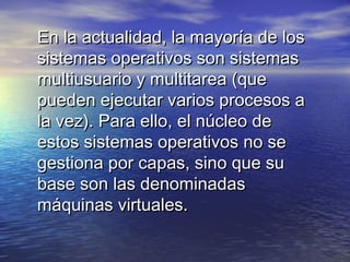 En la actualidad, la mayoría de los
sistemas operativos son sistemas
multiusuario y multitarea (que
pueden ejecutar varios procesos a
la vez). Para ello, el núcleo de
estos sistemas operativos no se
gestiona por capas, sino que su
base son las denominadas
máquinas virtuales.
 