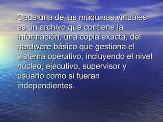 Cada una de las máquinas virtuales
es un archivo que contiene la
información, una copia exacta, del
hardware básico que gestiona el
sistema operativo, incluyendo el nivel
núcleo, ejecutivo, supervisor y
usuario como si fueran
independientes.
 