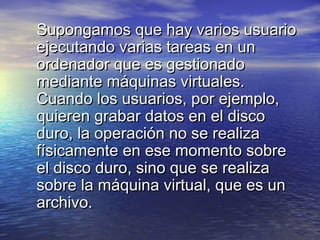 Supongamos que hay varios usuario
ejecutando varias tareas en un
ordenador que es gestionado
mediante máquinas virtuales.
Cuando los usuarios, por ejemplo,
quieren grabar datos en el disco
duro, la operación no se realiza
físicamente en ese momento sobre
el disco duro, sino que se realiza
sobre la máquina virtual, que es un
archivo.
 