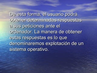 De esta forma, el usuario podrá
obtener determinadas respuestas
a sus peticiones ante el
ordenador. La manera de obtener
estas respuestas es lo que
denominaremos explotación de un
sistema operativo.
 