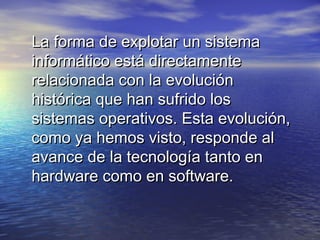 La forma de explotar un sistema
informático está directamente
relacionada con la evolución
histórica que han sufrido los
sistemas operativos. Esta evolución,
como ya hemos visto, responde al
avance de la tecnología tanto en
hardware como en software.
 