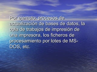 Por ejemplo: procesos de
actualización de bases de datos, la
cola de trabajos de impresión de
una impresora, los ficheros de
procesamiento por lotes de MS-
DOS, etc.
 