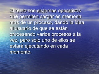 El resto son sistemas operativos
que permiten cargar en memoria
más de un proceso, dando la idea
al usuario de que se están
procesando varios procesos a la
vez, pero solo uno de ellos se
estará ejecutando en cada
momento.
 