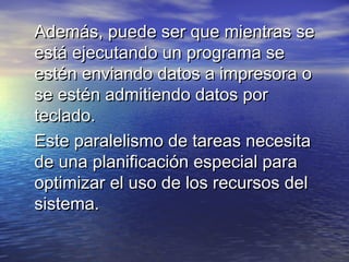 Además, puede ser que mientras se
está ejecutando un programa se
estén enviando datos a impresora o
se estén admitiendo datos por
teclado.
Este paralelismo de tareas necesita
de una planificación especial para
optimizar el uso de los recursos del
sistema.
 