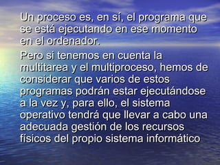 Un proceso es, en sí, el programa que
se está ejecutando en ese momento
en el ordenador.
Pero si tenemos en cuenta la
multitarea y el multiproceso, hemos de
considerar que varios de estos
programas podrán estar ejecutándose
a la vez y, para ello, el sistema
operativo tendrá que llevar a cabo una
adecuada gestión de los recursos
físicos del propio sistema informático
 