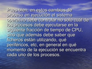 Pues bien, en estos cambios de
proceso en ejecución el sistema
operativo debe controlar no solo cuál de
los procesos debe ejecutarse en la
siguiente fracción de tiempo de CPU,
sino que además debe saber que
ficheros están utilizando, qué
periféricos, etc, en general en qué
momento de la ejecución se encuentra
cada uno de los procesos.
 