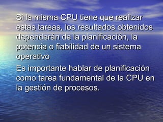 Si la misma CPU tiene que realizar
estas tareas, los resultados obtenidos
dependerán de la planificación, la
potencia o fiabilidad de un sistema
operativo
Es importante hablar de planificación
como tarea fundamental de la CPU en
la gestión de procesos.
 