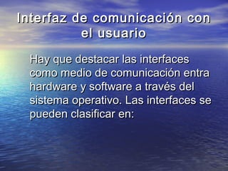 Interfaz de comunicación con
          el usuario

 Hay que destacar las interfaces
 como medio de comunicación entra
 hardware y software a través del
 sistema operativo. Las interfaces se
 pueden clasificar en:
 