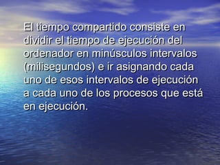 El tiempo compartido consiste en
dividir el tiempo de ejecución del
ordenador en minúsculos intervalos
(milisegundos) e ir asignando cada
uno de esos intervalos de ejecución
a cada uno de los procesos que está
en ejecución.
 