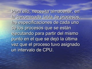 Para ello, necesita almacenar, en
la denominada tabla de procesos,
las especificaciones de cada uno
de los procesos que se están
ejecutando para partir del mismo
punto en el que se dejó la última
vez que el proceso tuvo asignado
un intervalo de CPU.
 