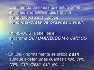 A la interfaz de líneas que actúa como
 intermediario entre el usuario y la
 computadora se la conoce
 como intérprete de órdenes  o shell .

- En MS-DOS la shell es el
  programa COMMAND.COM  o CMD.CO
  M

- En Linux normalmente se utiliza bash ,
  aunque existen unas cuantas ( ksh, csh,
  tcsh, wish, rbash, ash, jsh, ...)
 