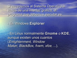 Si accedemos al Sistema Operativo a
través de una interfaz gráfica, el
programa que debemos ejecutar es:
 
- En Windows Explorer

- En Linux normalmente Gnome  o KDE ,
aunque existen unos cuantos
(Enlightenment, Window
Maker, BlackBox, fvwm, xfce, ...).
 