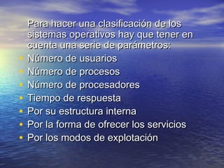 Para hacer una clasificación de los
    sistemas operativos hay que tener en
    cuenta una serie de parámetros:
•   Número de usuarios
•   Número de procesos
•   Número de procesadores
•   Tiempo de respuesta
•   Por su estructura interna
•   Por la forma de ofrecer los servicios
•   Por los modos de explotación
 