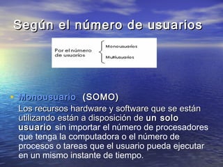 Según el número de usuarios




• Monousuario (SOMO)
 Los recursos hardware y software que se están
 utilizando están a disposición de un solo
 usuario sin importar el número de procesadores
 que tenga la computadora o el número de
 procesos o tareas que el usuario pueda ejecutar
 en un mismo instante de tiempo.
 