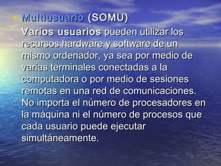 • Multiusuario (SOMU)
 Varios usuarios pueden utilizar los
 recursos hardware y software de un
 mismo ordenador, ya sea por medio de
 varias terminales conectadas a la
 computadora o por medio de sesiones
 remotas en una red de comunicaciones.
 No importa el número de procesadores en
 la máquina ni el número de procesos que
 cada usuario puede ejecutar
 simultáneamente.
 