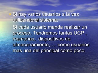 • Si hay varios usuarios a la vez
 utilizando el sistema.
 Si cada usuario manda realizar un
 proceso. Tendremos tantas UCP ,
 memorias, dispositivos de
 almacenamiento,… como usuarios
 mas una del principal como poco.
 