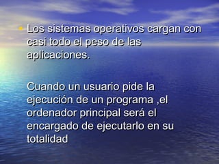 • Los sistemas operativos cargan con
 casi todo el peso de las
 aplicaciones.

 Cuando un usuario pide la
 ejecución de un programa ,el
 ordenador principal será el
 encargado de ejecutarlo en su
 totalidad
 