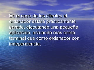 En el caso de los clientes el
ordenador estará prácticamente
parado, ejecutando una pequeña
aplicación, actuando mas como
terminal que como ordenador con
independencia.
 
