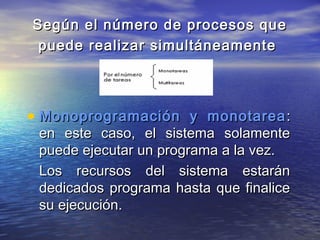 Según el número de procesos que
 puede realizar simultáneamente




• Monoprogramación y monotarea :
 en este caso, el sistema solamente
 puede ejecutar un programa a la vez.
 Los recursos del sistema estarán
 dedicados programa hasta que finalice
 su ejecución.
 