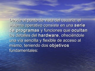 Desde el punto de vista del usuario, el
sistema operativo consiste en una serie
de programas y funciones que ocultan
los detalles del hardware , ofreciéndole
una vía sencilla y flexible de acceso al
mismo, teniendo dos objetivos
fundamentales:
 