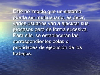 Esto no impide que un sistema
pueda ser multiusuario, es decir,
varios usuarios van a ejecutar sus
procesos pero de forma sucesiva.
Para ello, se establecerán las
correspondientes colas o
prioridades de ejecución de los
trabajos.
 