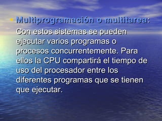 • Multiprogramación o multitarea :
 Con estos sistemas se pueden
 ejecutar varios programas o
 procesos concurrentemente. Para
 ellos la CPU compartirá el tiempo de
 uso del procesador entre los
 diferentes programas que se tienen
 que ejecutar.
 