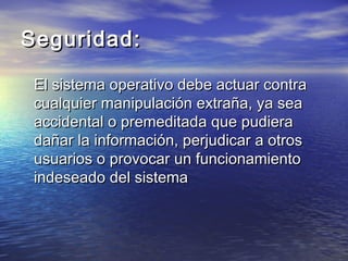 Seguridad:

 El sistema operativo debe actuar contra
 cualquier manipulación extraña, ya sea
 accidental o premeditada que pudiera
 dañar la información, perjudicar a otros
 usuarios o provocar un funcionamiento
 indeseado del sistema
 