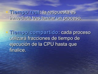 • Tiempo real : la respuesta es
 inmediata tras lanzar un proceso.

• Tiempo compartido : cada proceso
 utilizará fracciones de tiempo de
 ejecución de la CPU hasta que
 finalice.
 