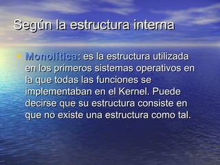 Según la estructura interna

• Monolítica : es la estructura utilizada
 en los primeros sistemas operativos en
 la que todas las funciones se
 implementaban en el Kernel. Puede
 decirse que su estructura consiste en
 que no existe una estructura como tal.
 